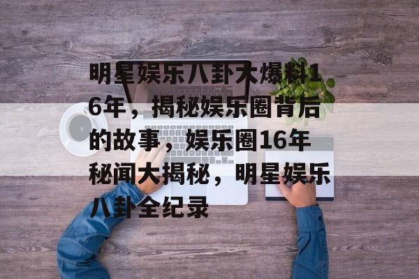 明星娱乐八卦大爆料16年,揭秘娱乐圈背后的故事,娱乐圈16年秘闻大揭秘,明星娱乐八卦全纪录 明星娱乐八卦大爆料16年,揭秘娱乐圈背后的故事,娱乐圈16年秘闻大揭秘,明星娱乐八卦全纪录