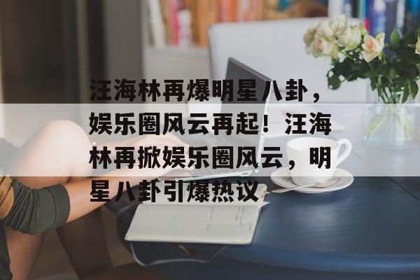 汪海林再爆明星八卦，娱乐圈风云再起！汪海林再掀娱乐圈风云，明星八卦引爆热议