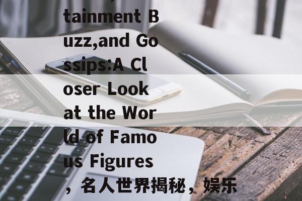 Celebrity News,Entertainment Buzz,and Gossips:A Closer Look at the World of Famous Figures，名人世界揭秘，娱乐八卦与明星新闻深度解析