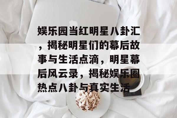 娱乐园当红明星八卦汇，揭秘明星们的幕后故事与生活点滴，明星幕后风云录，揭秘娱乐圈热点八卦与真实生活