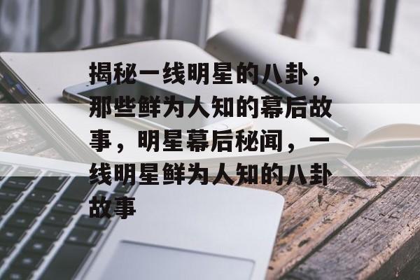 揭秘一线明星的八卦，那些鲜为人知的幕后故事，明星幕后秘闻，一线明星鲜为人知的八卦故事