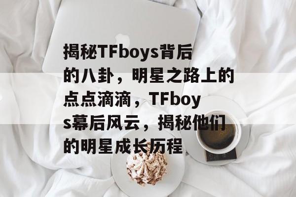 揭秘TFboys背后的八卦，明星之路上的点点滴滴，TFboys幕后风云，揭秘他们的明星成长历程