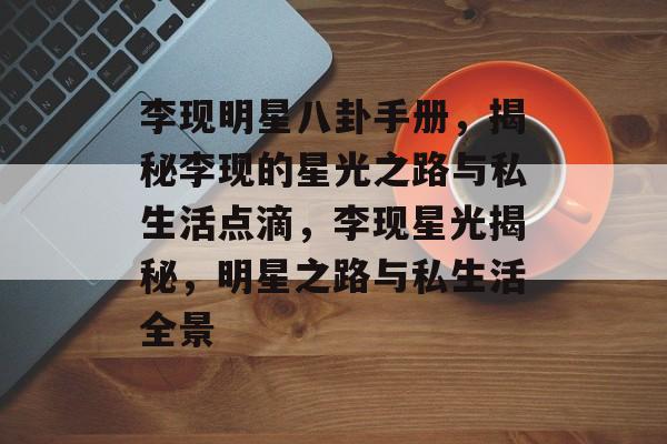李现明星八卦手册，揭秘李现的星光之路与私生活点滴，李现星光揭秘，明星之路与私生活全景