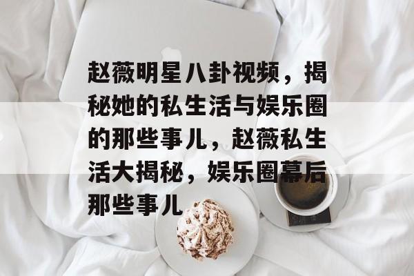 赵薇明星八卦视频，揭秘她的私生活与娱乐圈的那些事儿，赵薇私生活大揭秘，娱乐圈幕后那些事儿