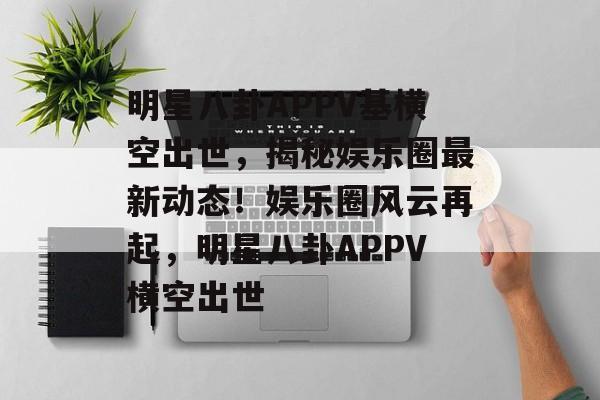 明星八卦APPV基横空出世，揭秘娱乐圈最新动态！娱乐圈风云再起，明星八卦APPV横空出世