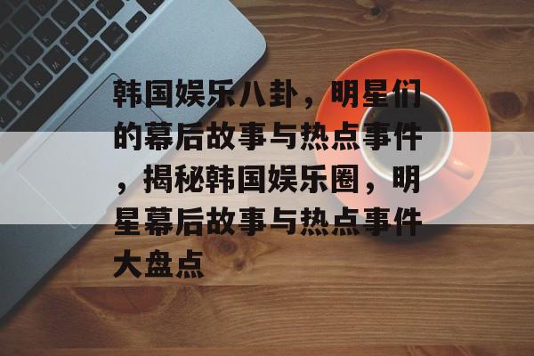 韩国娱乐八卦，明星们的幕后故事与热点事件，揭秘韩国娱乐圈，明星幕后故事与热点事件大盘点