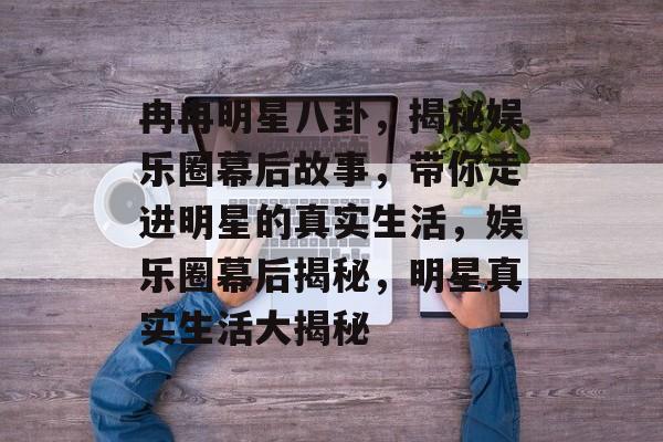 冉冉明星八卦，揭秘娱乐圈幕后故事，带你走进明星的真实生活，娱乐圈幕后揭秘，明星真实生活大揭秘