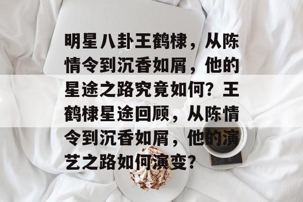明星八卦王鹤棣，从陈情令到沉香如屑，他的星途之路究竟如何？王鹤棣星途回顾，从陈情令到沉香如屑，他的演艺之路如何演变？