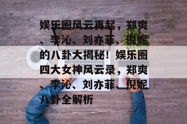 娱乐圈风云再起，郑爽、李沁、刘亦菲、倪妮的八卦大揭秘！娱乐圈四大女神风云录，郑爽、李沁、刘亦菲、倪妮八卦全解析