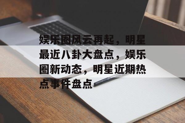 娱乐圈风云再起，明星最近八卦大盘点，娱乐圈新动态，明星近期热点事件盘点