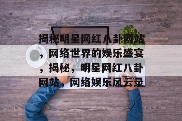 揭秘明星网红八卦网站，网络世界的娱乐盛宴，揭秘，明星网红八卦网站，网络娱乐风云录