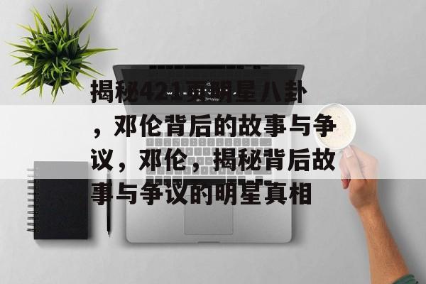 揭秘421页明星八卦，邓伦背后的故事与争议，邓伦，揭秘背后故事与争议的明星真相