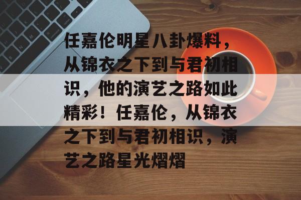 任嘉伦明星八卦爆料，从锦衣之下到与君初相识，他的演艺之路如此精彩！任嘉伦，从锦衣之下到与君初相识，演艺之路星光熠熠