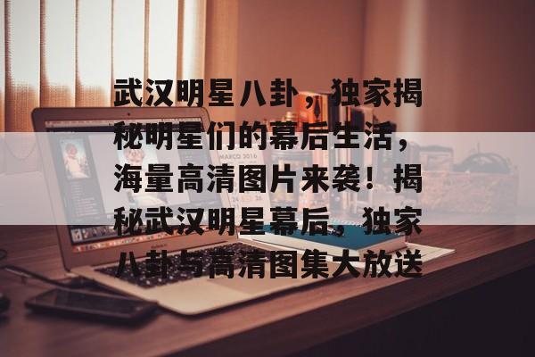 武汉明星八卦，独家揭秘明星们的幕后生活，海量高清图片来袭！揭秘武汉明星幕后，独家八卦与高清图集大放送