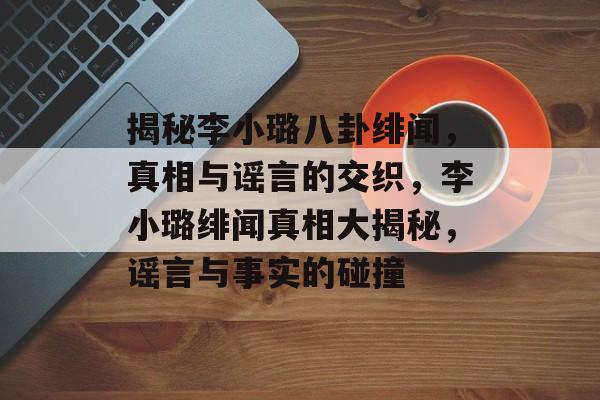 揭秘李小璐八卦绯闻，真相与谣言的交织，李小璐绯闻真相大揭秘，谣言与事实的碰撞