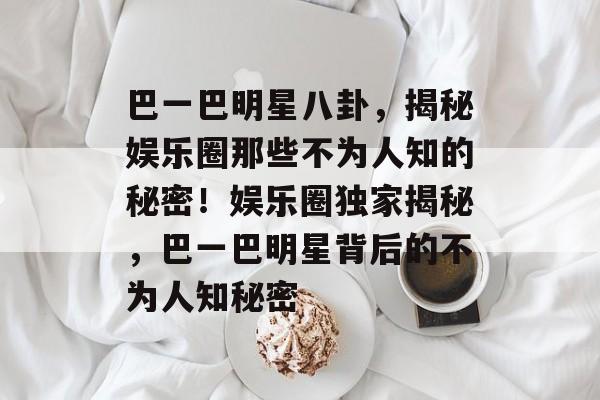 巴一巴明星八卦，揭秘娱乐圈那些不为人知的秘密！娱乐圈独家揭秘，巴一巴明星背后的不为人知秘密