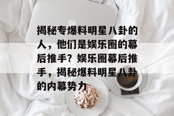揭秘专爆料明星八卦的人，他们是娱乐圈的幕后推手？娱乐圈幕后推手，揭秘爆料明星八卦的内幕势力