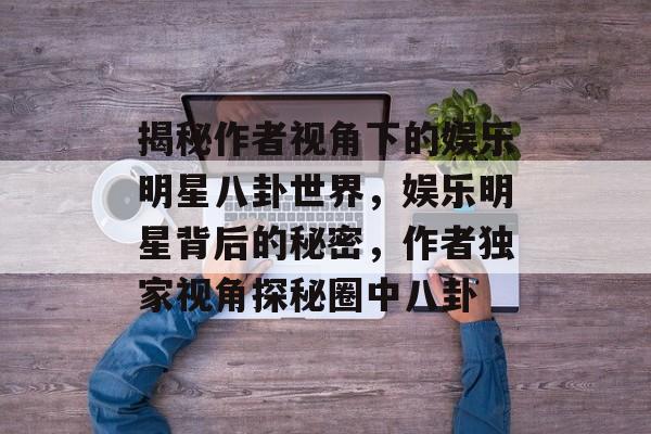 揭秘作者视角下的娱乐明星八卦世界，娱乐明星背后的秘密，作者独家视角探秘圈中八卦