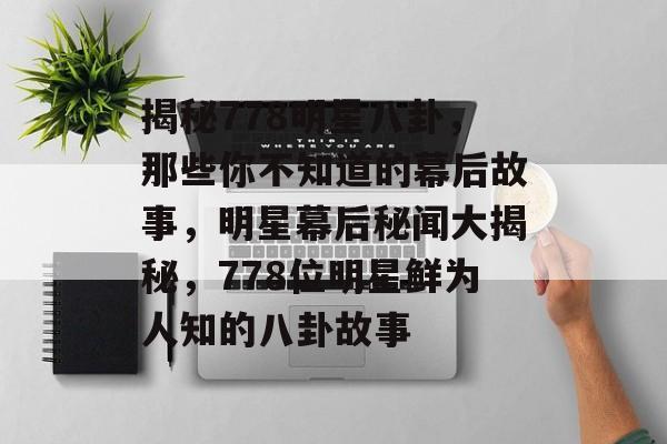 揭秘778明星八卦，那些你不知道的幕后故事，明星幕后秘闻大揭秘，778位明星鲜为人知的八卦故事