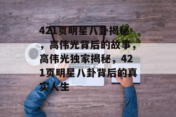 421页明星八卦揭秘，高伟光背后的故事，高伟光独家揭秘，421页明星八卦背后的真实人生