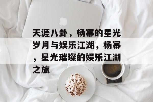 天涯八卦，杨幂的星光岁月与娱乐江湖，杨幂，星光璀璨的娱乐江湖之旅