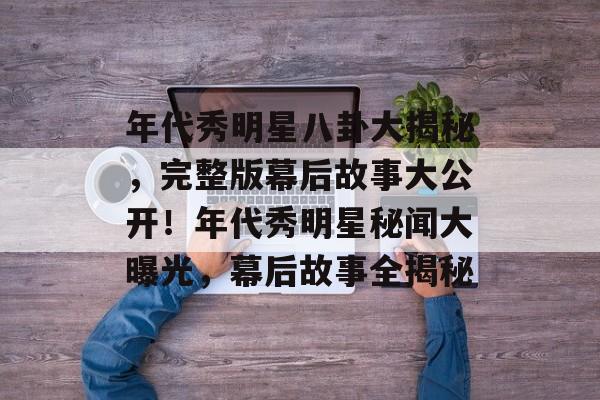 年代秀明星八卦大揭秘，完整版幕后故事大公开！年代秀明星秘闻大曝光，幕后故事全揭秘