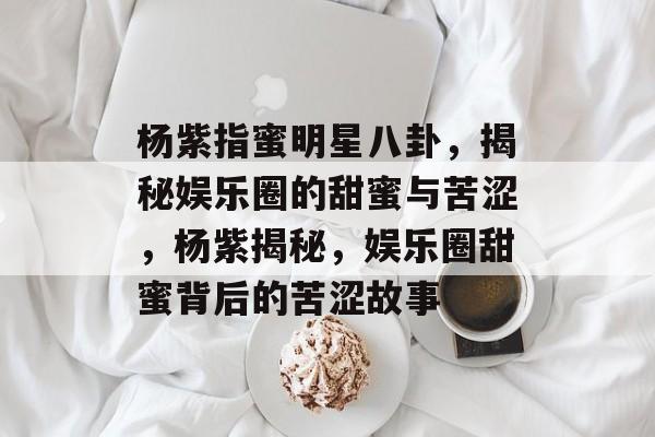 杨紫指蜜明星八卦，揭秘娱乐圈的甜蜜与苦涩，杨紫揭秘，娱乐圈甜蜜背后的苦涩故事