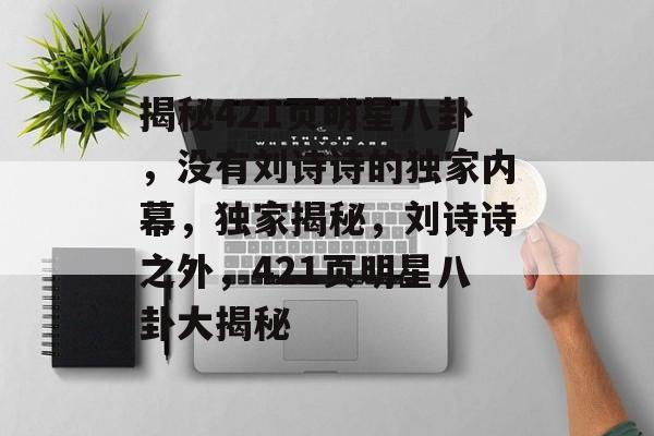 揭秘421页明星八卦，没有刘诗诗的独家内幕，独家揭秘，刘诗诗之外，421页明星八卦大揭秘