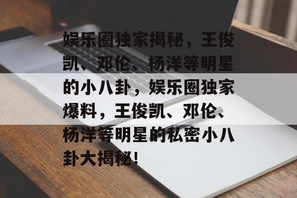 娱乐圈独家揭秘，王俊凯、邓伦、杨洋等明星的小八卦，娱乐圈独家爆料，王俊凯、邓伦、杨洋等明星的私密小八卦大揭秘！
