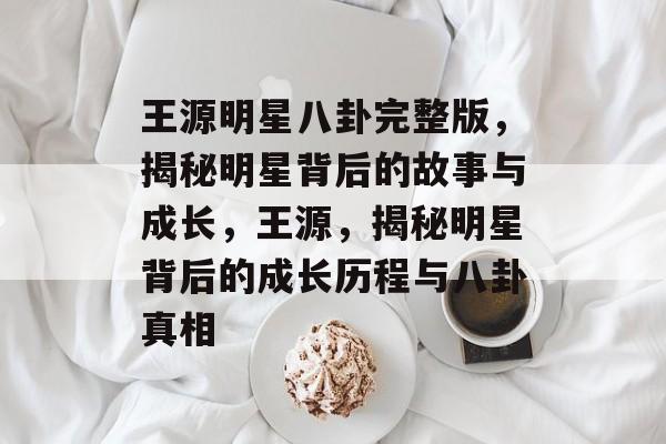 王源明星八卦完整版，揭秘明星背后的故事与成长，王源，揭秘明星背后的成长历程与八卦真相