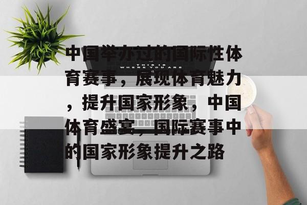 中国举办过的国际性体育赛事，展现体育魅力，提升国家形象，中国体育盛宴，国际赛事中的国家形象提升之路