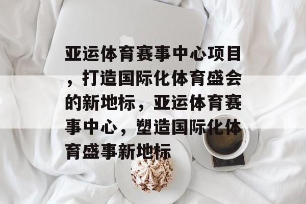 亚运体育赛事中心项目，打造国际化体育盛会的新地标，亚运体育赛事中心，塑造国际化体育盛事新地标