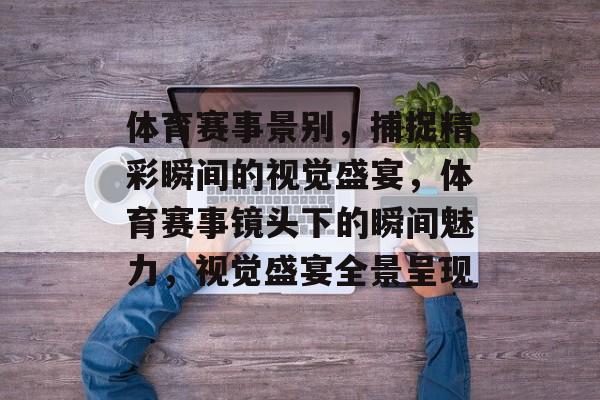 体育赛事景别，捕捉精彩瞬间的视觉盛宴，体育赛事镜头下的瞬间魅力，视觉盛宴全景呈现