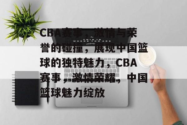 CBA赛事，激情与荣誉的碰撞，展现中国篮球的独特魅力，CBA赛事，激情荣耀，中国篮球魅力绽放