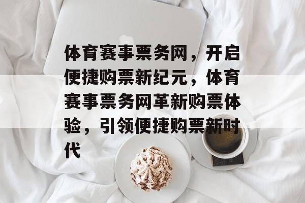体育赛事票务网,开启便捷购票新纪元,体育赛事票务网革新购票体验,引领便捷购票新时代 体育赛事票务网,开启便捷购票新纪元,体育赛事票务网革新购票体验,引领便捷购票新时代