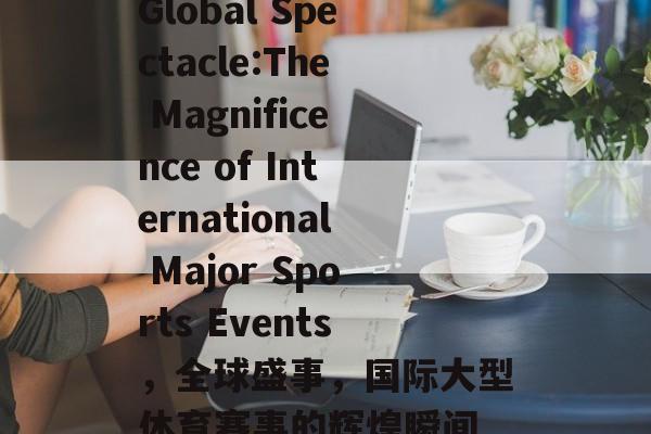 Global Spectacle:The Magnificence of International Major Sports Events,全球盛事,国际大型体育赛事的辉煌瞬间 Global Spectacle:The Magnificence of International Major Sports Events,全球盛事,国际大型体育赛事的辉煌瞬间