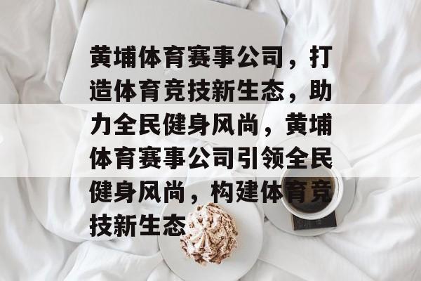 黄埔体育赛事公司，打造体育竞技新生态，助力全民健身风尚，黄埔体育赛事公司引领全民健身风尚，构建体育竞技新生态