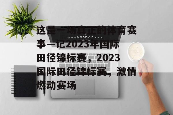 这是一场真正的体育赛事—记2023年国际田径锦标赛，2023国际田径锦标赛，激情燃动赛场