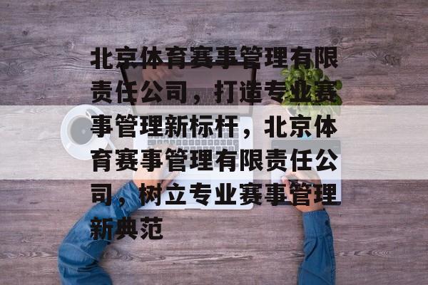 北京体育赛事管理有限责任公司，打造专业赛事管理新标杆，北京体育赛事管理有限责任公司，树立专业赛事管理新典范