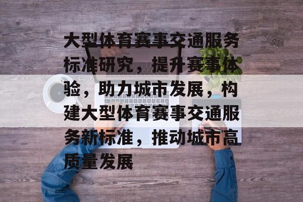 大型体育赛事交通服务标准研究，提升赛事体验，助力城市发展，构建大型体育赛事交通服务新标准，推动城市高质量发展