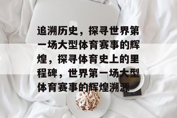 追溯历史，探寻世界第一场大型体育赛事的辉煌，探寻体育史上的里程碑，世界第一场大型体育赛事的辉煌溯源