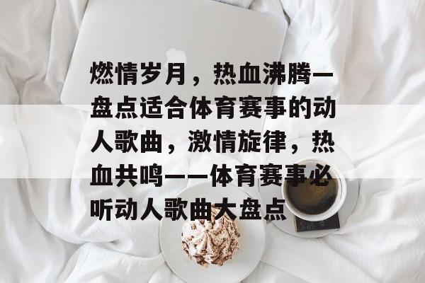 燃情岁月，热血沸腾—盘点适合体育赛事的动人歌曲，激情旋律，热血共鸣——体育赛事必听动人歌曲大盘点