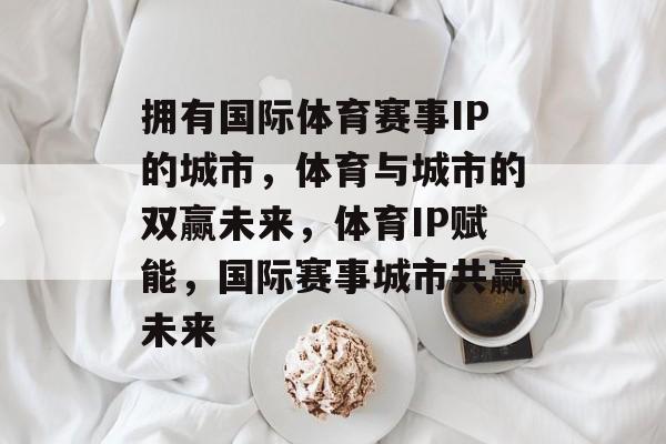 拥有国际体育赛事IP的城市，体育与城市的双赢未来，体育IP赋能，国际赛事城市共赢未来