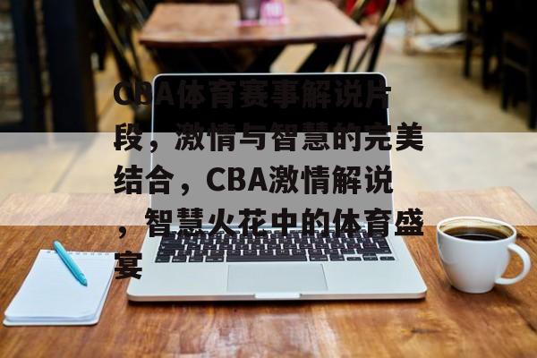 CBA体育赛事解说片段，激情与智慧的完美结合，CBA激情解说，智慧火花中的体育盛宴