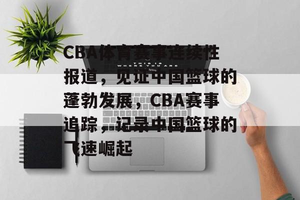 CBA体育赛事连续性报道，见证中国篮球的蓬勃发展，CBA赛事追踪，记录中国篮球的飞速崛起