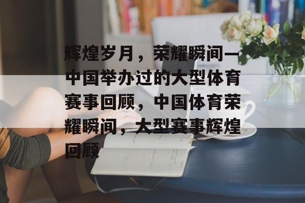 辉煌岁月，荣耀瞬间—中国举办过的大型体育赛事回顾，中国体育荣耀瞬间，大型赛事辉煌回顾