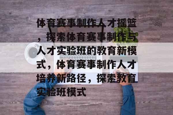 体育赛事制作人才摇篮，探索体育赛事制作与人才实验班的教育新模式，体育赛事制作人才培养新路径，探索教育实验班模式