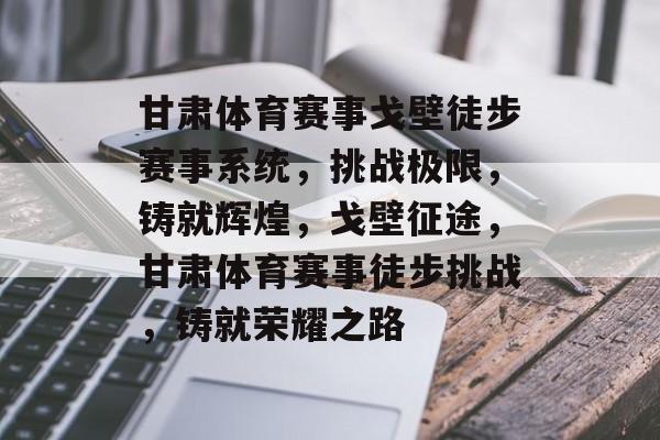 甘肃体育赛事戈壁徒步赛事系统，挑战极限，铸就辉煌，戈壁征途，甘肃体育赛事徒步挑战，铸就荣耀之路