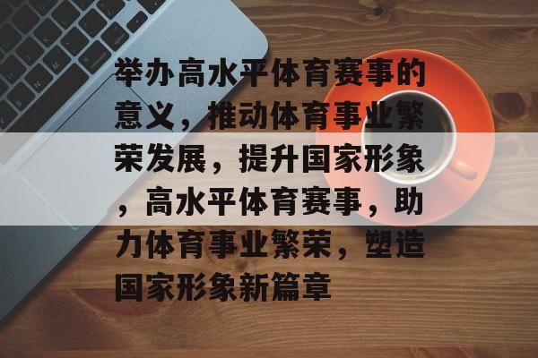 举办高水平体育赛事的意义，推动体育事业繁荣发展，提升国家形象，高水平体育赛事，助力体育事业繁荣，塑造国家形象新篇章