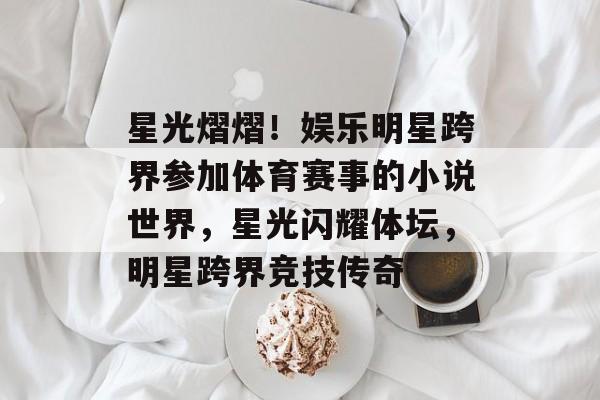 星光熠熠！娱乐明星跨界参加体育赛事的小说世界，星光闪耀体坛，明星跨界竞技传奇